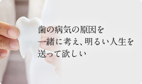 歯の病気の原因を 一緒に考え、明るい人生を送って欲しい