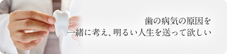 歯の病気の原因を 一緒に考え、明るい人生を送って欲しい